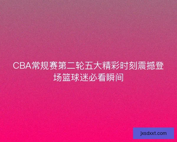 CBA常规赛第二轮五大精彩时刻震撼登场篮球迷必看瞬间