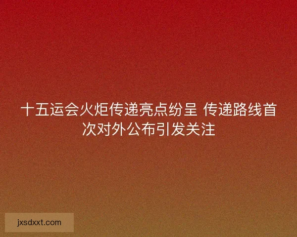 十五运会火炬传递亮点纷呈 传递路线首次对外公布引发关注