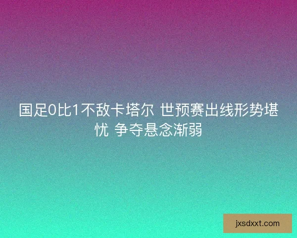国足0比1不敌卡塔尔 世预赛出线形势堪忧 争夺悬念渐弱